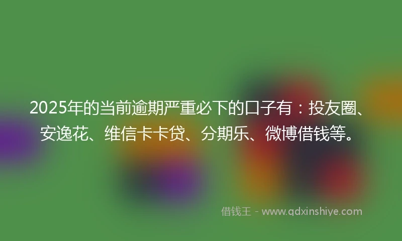 2025年的当前逾期严重必下的口子有：投友圈、安逸花、维信卡卡贷、分期乐、微博借钱等。