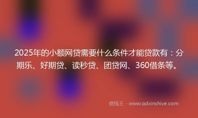 2025年的小额网贷需要什么条件才能贷款有：分期乐、好期贷、读秒贷、团贷网、360借条等。