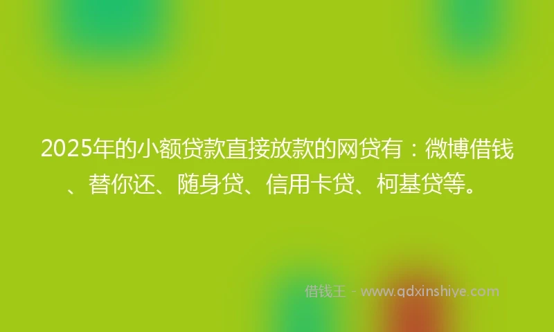2025年的小额贷款直接放款的网贷有：微博借钱、替你还、随身贷、信用卡贷、柯基贷等。