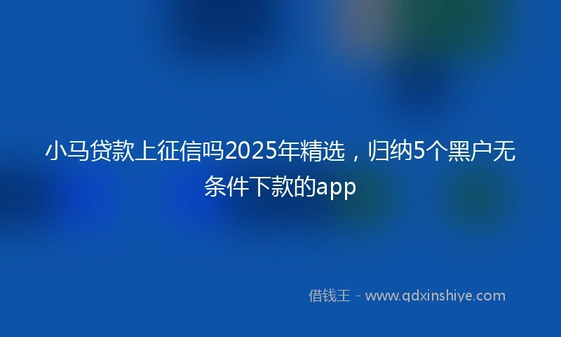 小马贷款上征信吗2025年精选，归纳5个黑户无条件下款的app