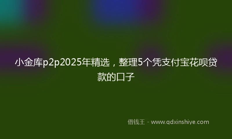 小金库p2p2025年精选，整理5个凭支付宝花呗贷款的口子