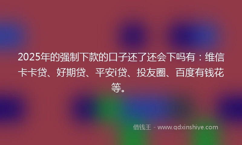 2025年的强制下款的口子还了还会下吗有：维信卡卡贷、好期贷、平安i贷、投友圈、百度有钱花等。