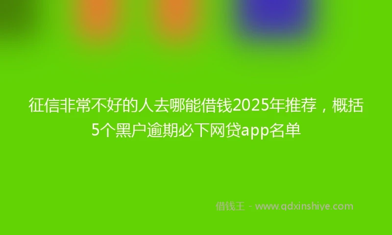 征信非常不好的人去哪能借钱2025年推荐，概括5个黑户逾期必下网贷app名单