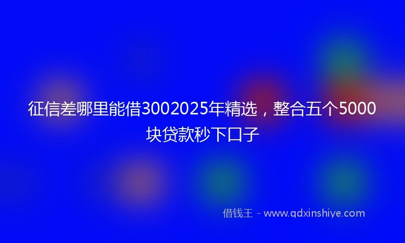 征信差哪里能借3002025年精选，整合五个5000块贷款秒下口子