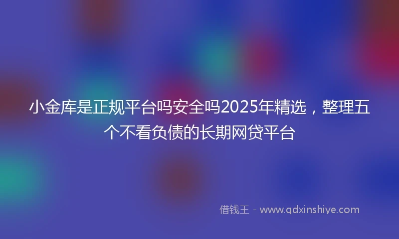小金库是正规平台吗安全吗2025年精选，整理五个不看负债的长期网贷平台