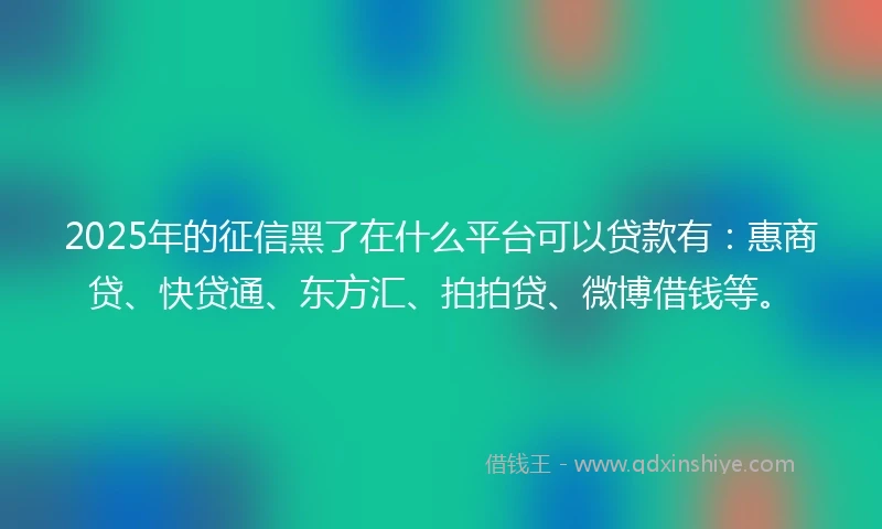 2025年的征信黑了在什么平台可以贷款有：惠商贷、快贷通、东方汇、拍拍贷、微博借钱等。