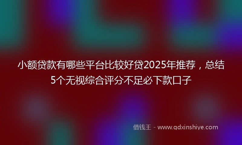 小额贷款有哪些平台比较好贷2025年推荐，总结5个无视综合评分不足必下款口子