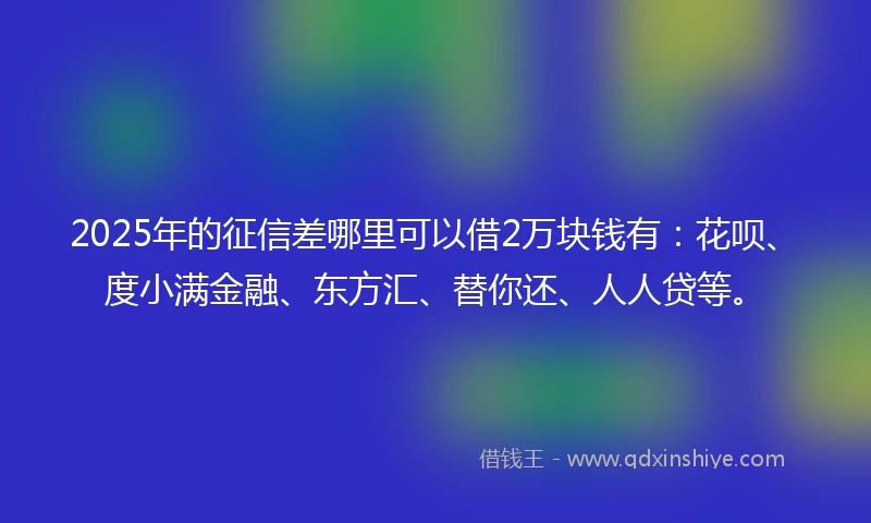 2025年的征信差哪里可以借2万块钱有：花呗、度小满金融、东方汇、替你还、人人贷等。