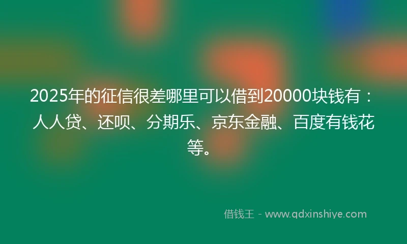2025年的征信很差哪里可以借到20000块钱有：人人贷、还呗、分期乐、京东金融、百度有钱花等。