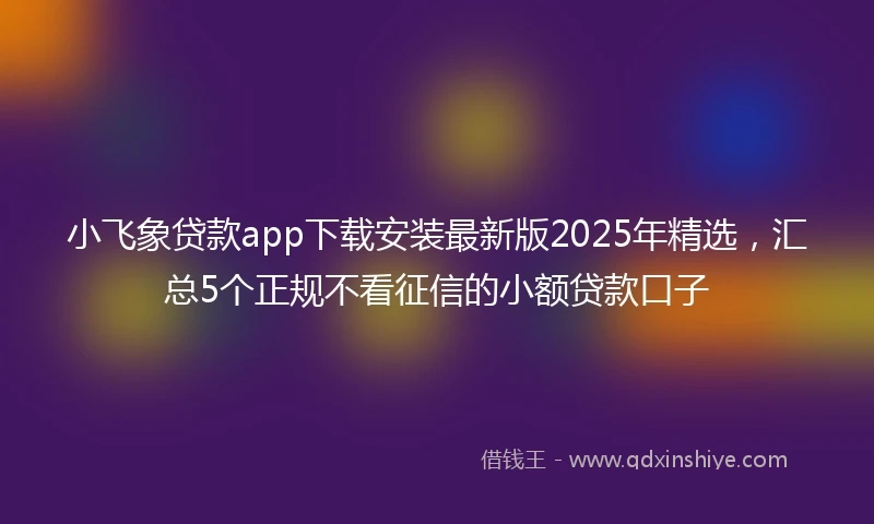 小飞象贷款app下载安装最新版2025年精选，汇总5个正规不看征信的小额贷款口子
