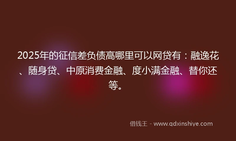 2025年的征信差负债高哪里可以网贷有:融逸花、随身贷、中原消费金融、度小满金融、替你还等。