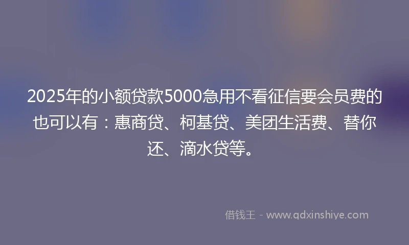 2025年的小额贷款5000急用不看征信要会员费的也可以有：惠商贷、柯基贷、美团生活费、替你还、滴水贷等。