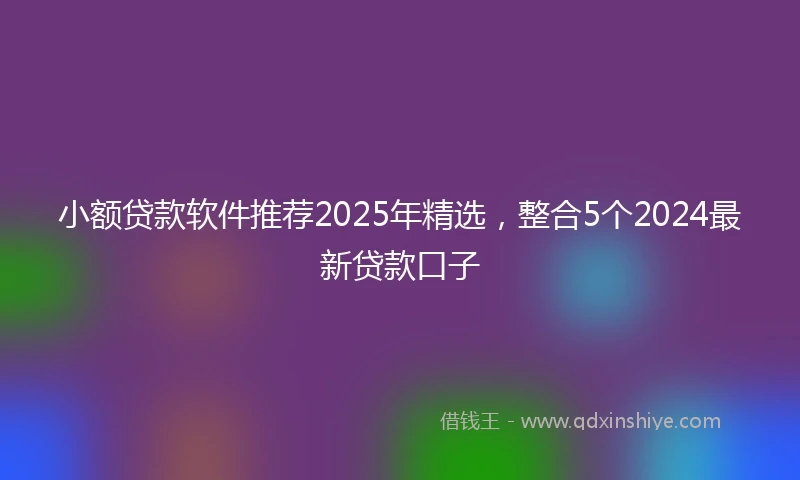 小额贷款软件推荐2025年精选，整合5个2024最新贷款口子