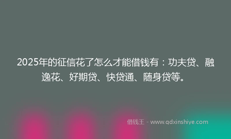 2025年的征信花了怎么才能借钱有：功夫贷、融逸花、好期贷、快贷通、随身贷等。