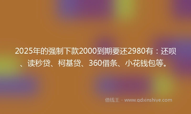 2025年的强制下款2000到期要还2980有：还呗、读秒贷、柯基贷、360借条、小花钱包等。