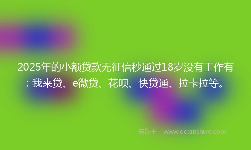 2025年的小额贷款无征信秒通过18岁没有工作有：我来贷、e微贷、花呗、快贷通、拉卡拉等。