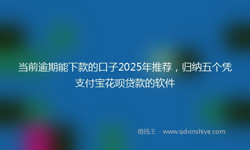 当前逾期能下款的口子2025年推荐，归纳五个凭支付宝花呗贷款的软件