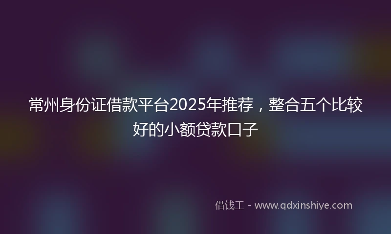 常州身份证借款平台2025年推荐，整合五个比较好的小额贷款口子