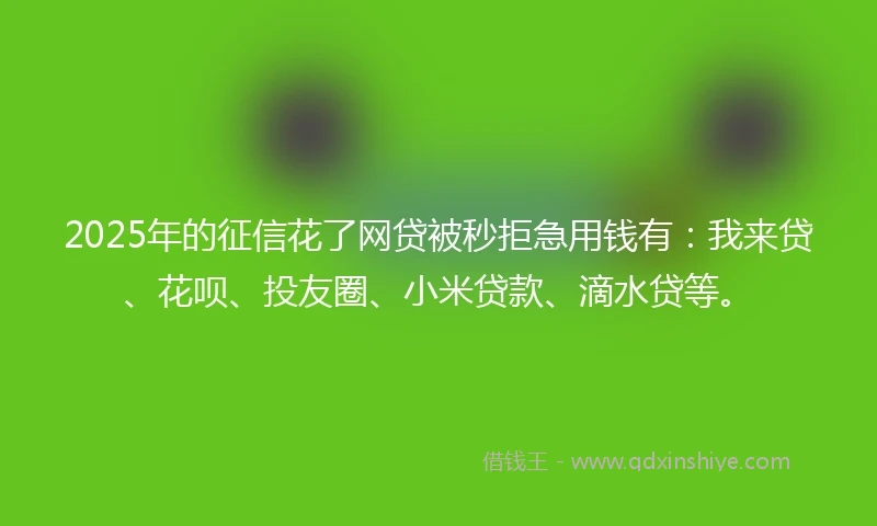 2025年的征信花了网贷被秒拒急用钱有：我来贷、花呗、投友圈、小米贷款、滴水贷等。