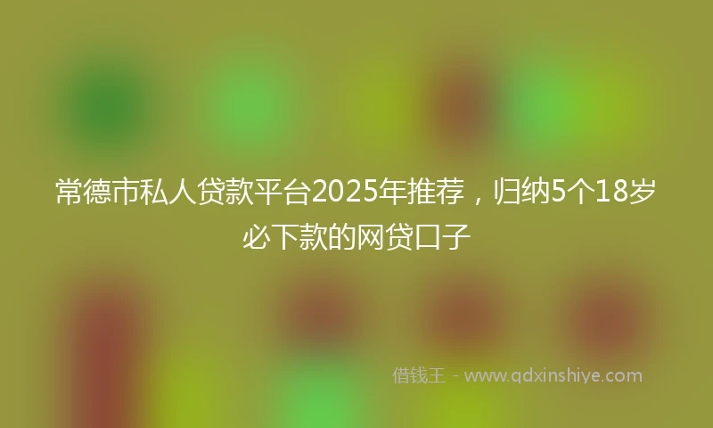 常德市私人贷款平台2025年推荐，归纳5个18岁必下款的网贷口子