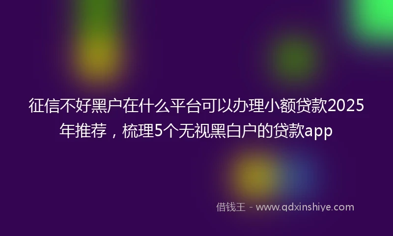 征信不好黑户在什么平台可以办理小额贷款2025年推荐，梳理5个无视黑白户的贷款app