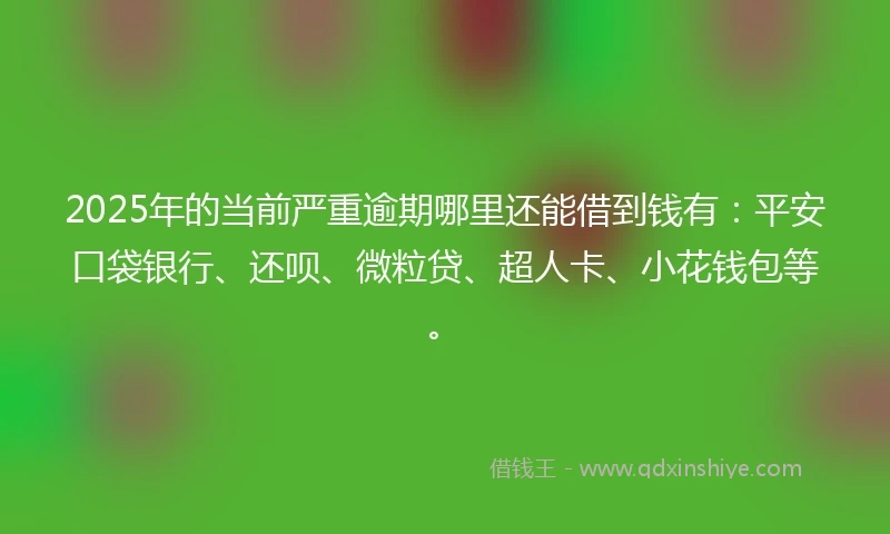2025年的当前严重逾期哪里还能借到钱有：平安口袋银行、还呗、微粒贷、超人卡、小花钱包等。
