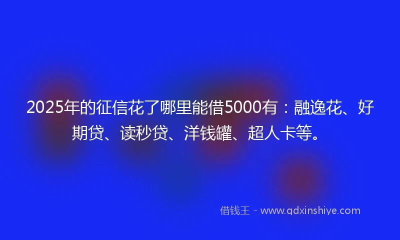 2025年的征信花了哪里能借5000有：融逸花、好期贷、读秒贷、洋钱罐、超人卡等。