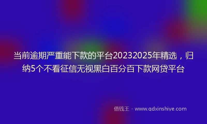 当前逾期严重能下款的平台20232025年精选，归纳5个不看征信无视黑白百分百下款网贷平台