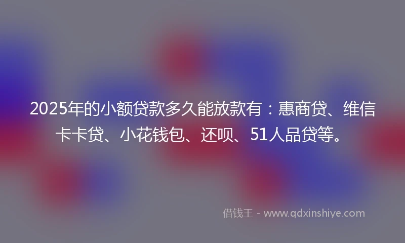 2025年的小额贷款多久能放款有：惠商贷、维信卡卡贷、小花钱包、还呗、51人品贷等。