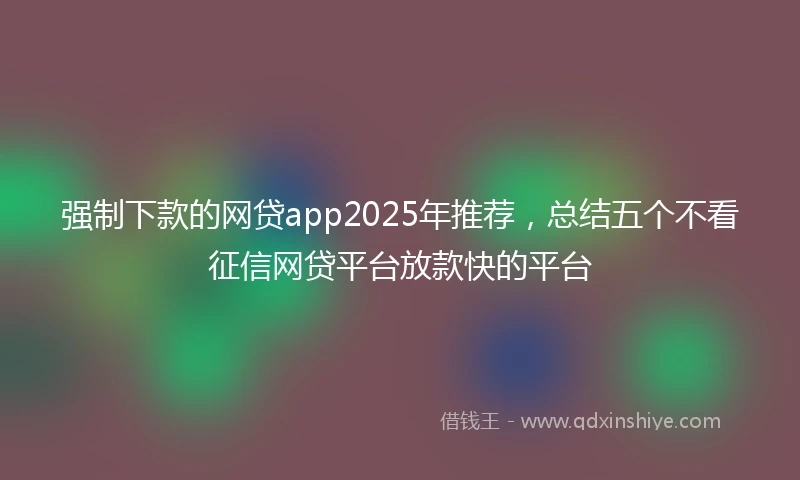 强制下款的网贷app2025年推荐，总结五个不看征信网贷平台放款快的平台