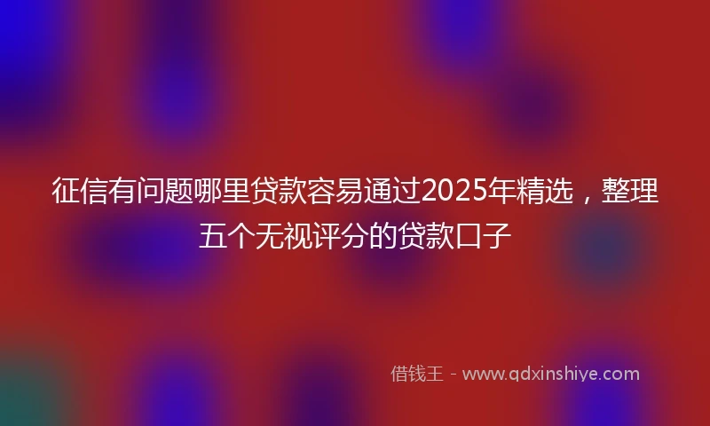 征信有问题哪里贷款容易通过2025年精选，整理五个无视评分的贷款口子
