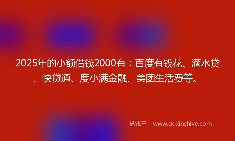 2025年的小额借钱2000有：百度有钱花、滴水贷、快贷通、度小满金融、美团生活费等。