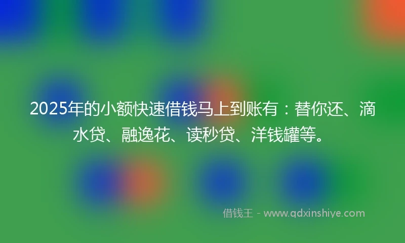 2025年的小额快速借钱马上到账有：替你还、滴水贷、融逸花、读秒贷、洋钱罐等。