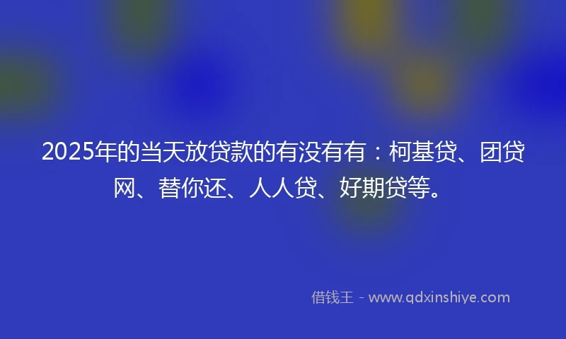 2025年的当天放贷款的有没有有:柯基贷、团贷网、替你还、人人贷、好期贷等。