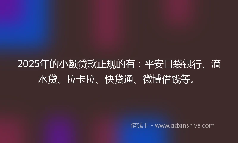 2025年的小额贷款正规的有：平安口袋银行、滴水贷、拉卡拉、快贷通、微博借钱等。