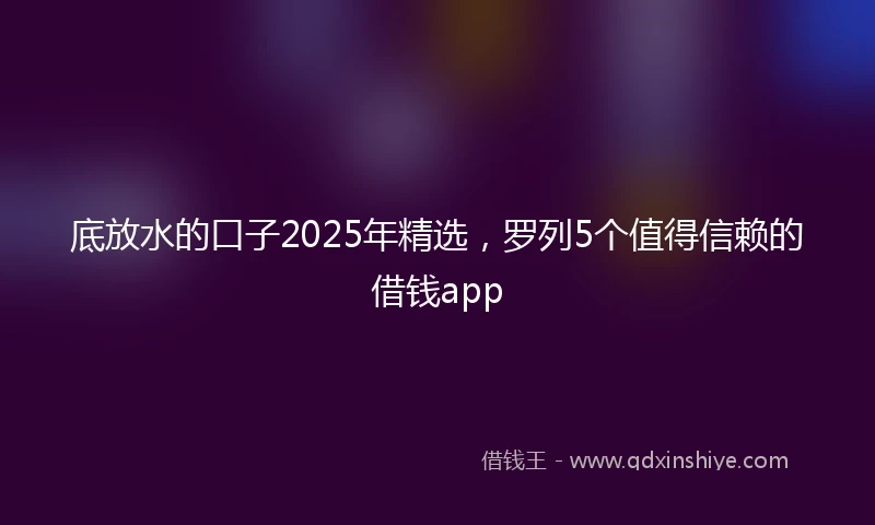 底放水的口子2025年精选，罗列5个值得信赖的借钱app