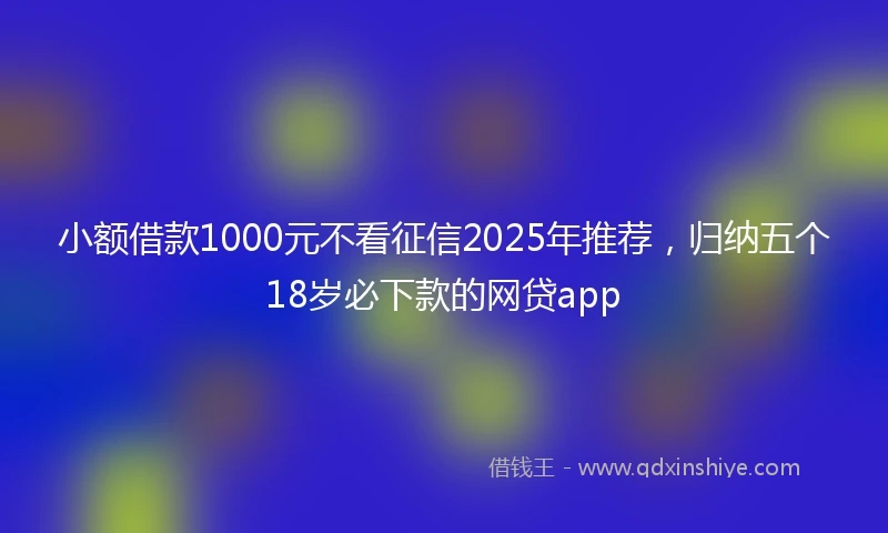 小额借款1000元不看征信2025年推荐，归纳五个18岁必下款的网贷app