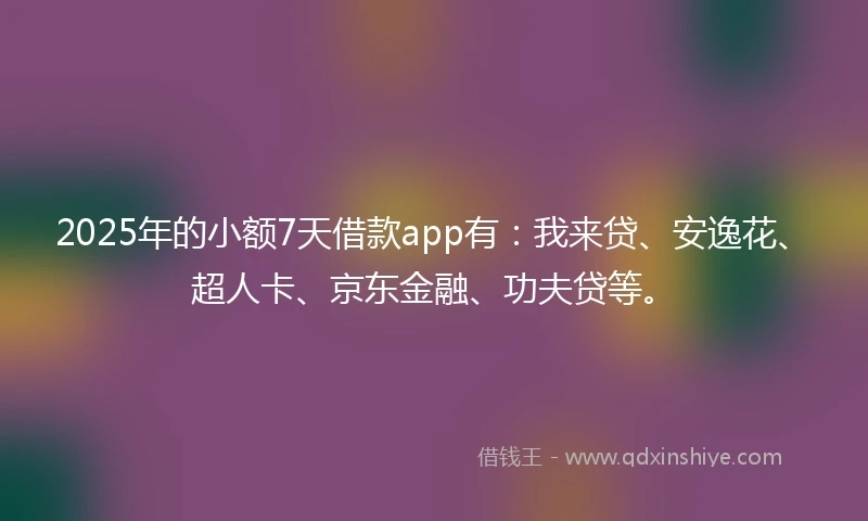 2025年的小额7天借款app有：我来贷、安逸花、超人卡、京东金融、功夫贷等。
