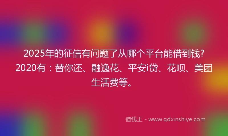2025年的征信有问题了从哪个平台能借到钱?2020有：替你还、融逸花、平安i贷、花呗、美团生活费等。