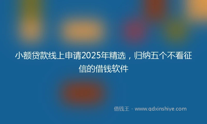小额贷款线上申请2025年精选，归纳五个不看征信的借钱软件