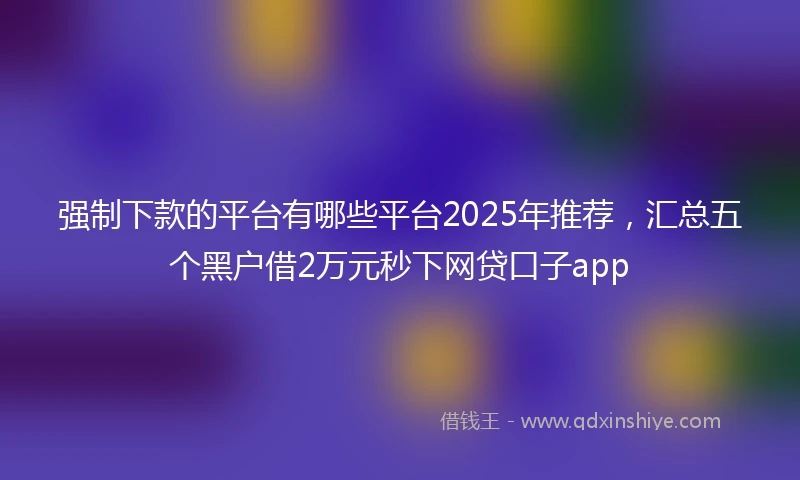 强制下款的平台有哪些平台2025年推荐，汇总五个黑户借2万元秒下网贷口子app