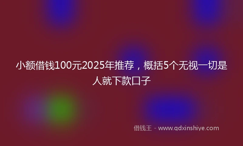小额借钱100元2025年推荐，概括5个无视一切是人就下款口子