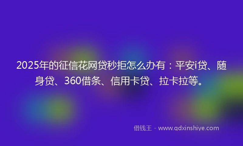 2025年的征信花网贷秒拒怎么办有：平安i贷、随身贷、360借条、信用卡贷、拉卡拉等。