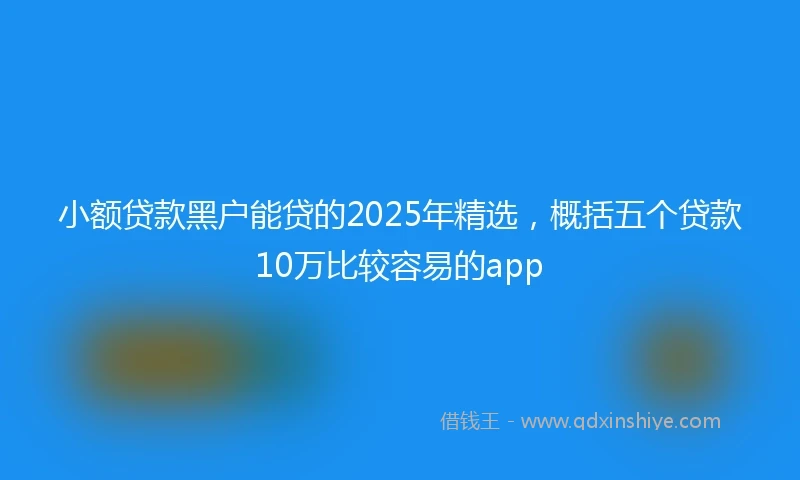 小额贷款黑户能贷的2025年精选，概括五个贷款10万比较容易的app