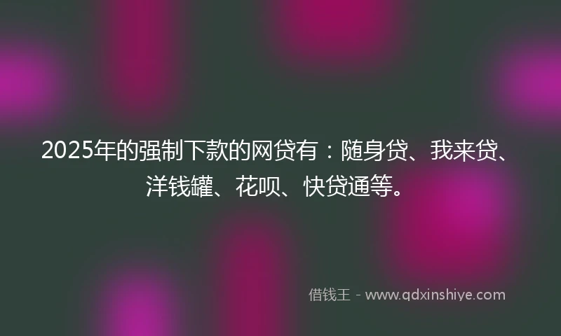 2025年的强制下款的网贷有：随身贷、我来贷、洋钱罐、花呗、快贷通等。