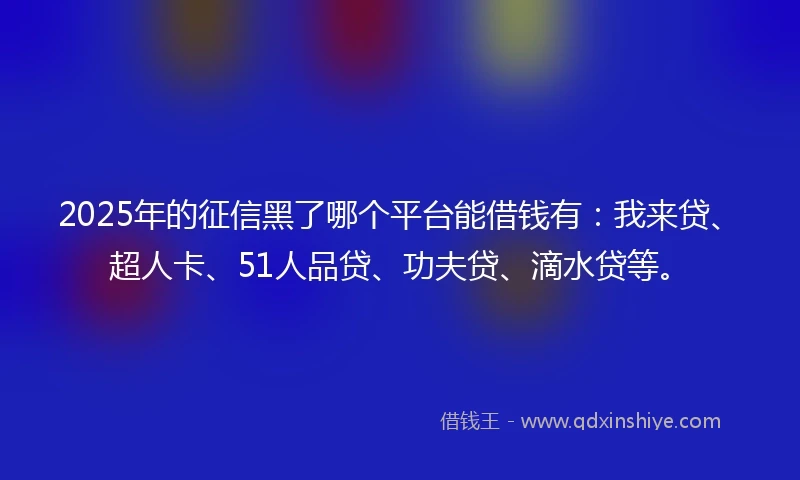 2025年的征信黑了哪个平台能借钱有：我来贷、超人卡、51人品贷、功夫贷、滴水贷等。