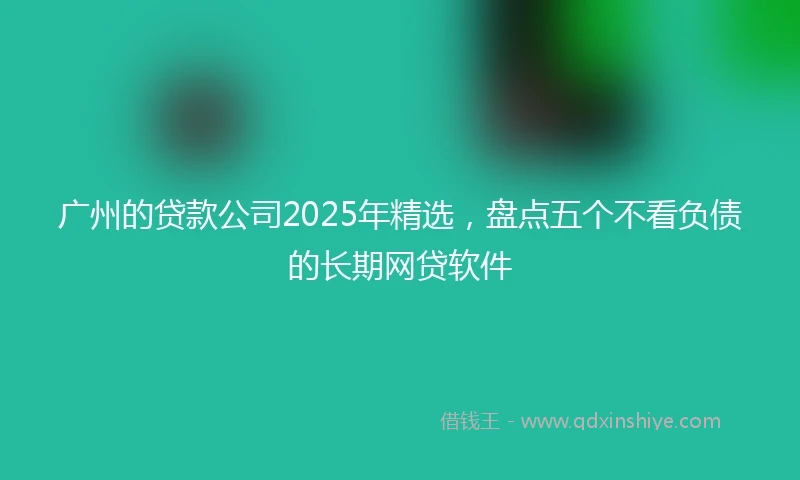 广州的贷款公司2025年精选，盘点五个不看负债的长期网贷软件