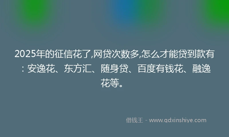 2025年的征信花了,网贷次数多,怎么才能贷到款有：安逸花、东方汇、随身贷、百度有钱花、融逸花等。