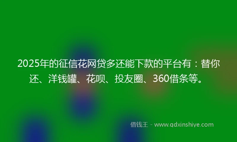 2025年的征信花网贷多还能下款的平台有：替你还、洋钱罐、花呗、投友圈、360借条等。