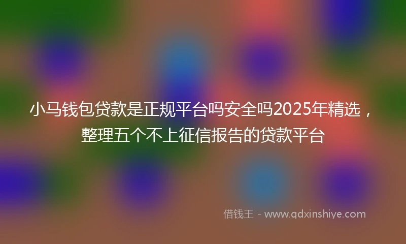 小马钱包贷款是正规平台吗安全吗2025年精选，整理五个不上征信报告的贷款平台